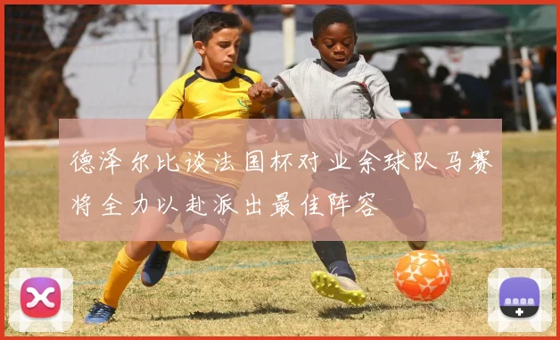 德泽尔比谈法国杯对业余球队马赛将全力以赴派出最佳阵容