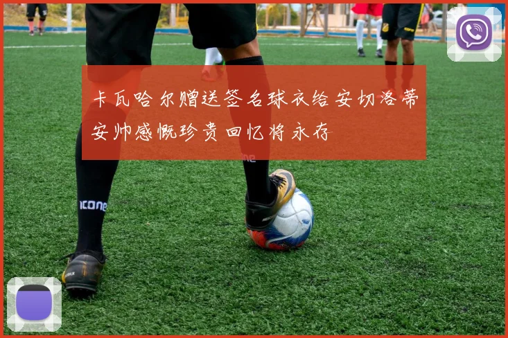 卡瓦哈尔赠送签名球衣给安切洛蒂安帅感慨珍贵回忆将永存