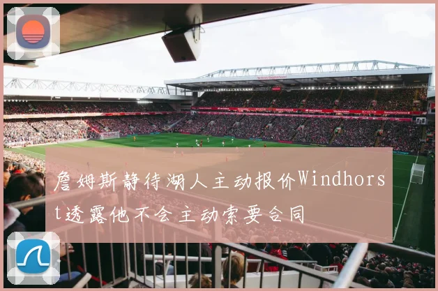 詹姆斯静待湖人主动报价Windhorst透露他不会主动索要合同