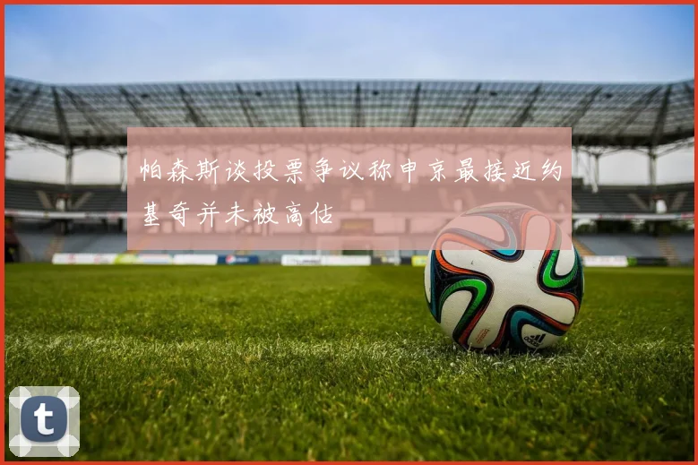 帕森斯谈投票争议称申京最接近约基奇并未被高估