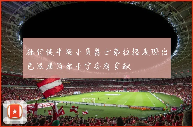 独行侠半场小负爵士弗拉格表现出色浓眉马尔卡宁各有贡献