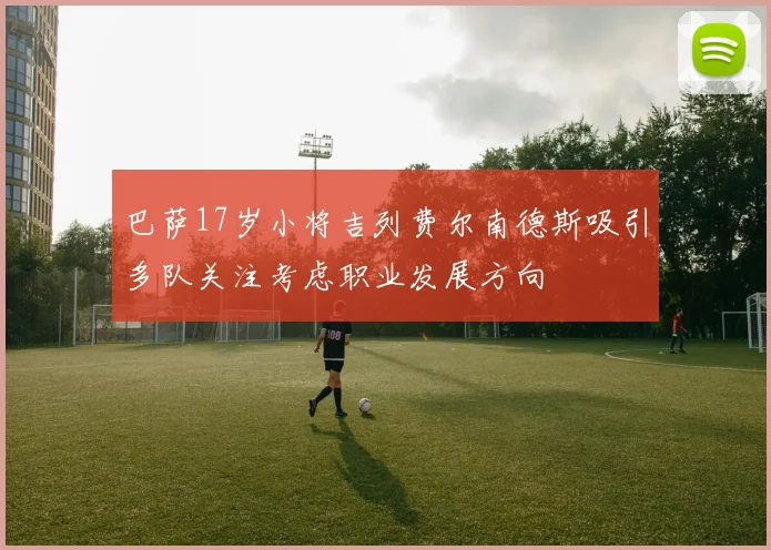 巴萨17岁小将吉列费尔南德斯吸引多队关注考虑职业发展方向