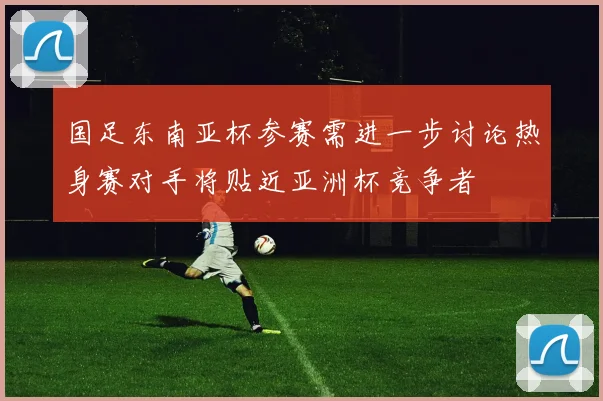 国足东南亚杯参赛需进一步讨论热身赛对手将贴近亚洲杯竞争者
