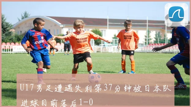U17男足遭遇失利第37分钟被日本队进球目前落后1-0