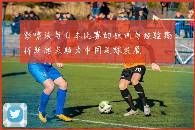 彭啸谈与日本比赛的教训与经验期待新起点助力中国足球发展