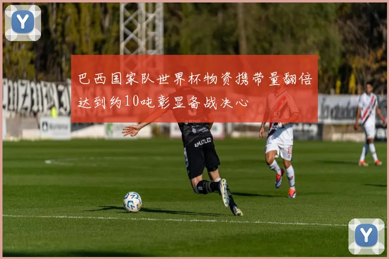 巴西国家队世界杯物资携带量翻倍达到约10吨彰显备战决心