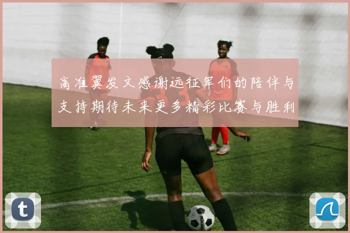 高准翼发文感谢远征军们的陪伴与支持期待未来更多精彩比赛与胜利