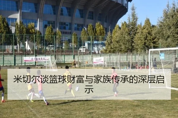 米切尔谈篮球财富与家族传承的深层启示 - leyusports